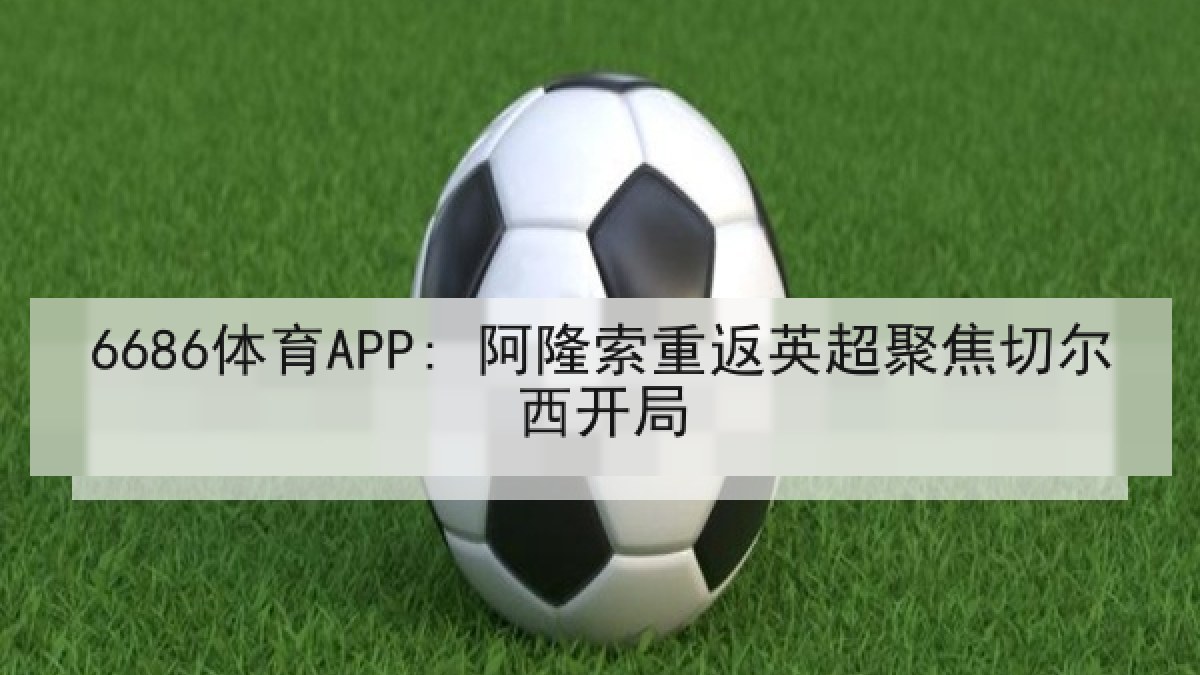 6686体育APP: 阿隆索重返英超聚焦切尔西开局