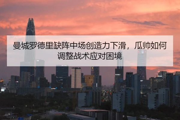 曼城罗德里缺阵中场创造力下滑，瓜帅如何调整战术应对困境