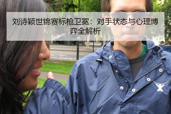 刘诗颖世锦赛标枪卫冕：对手状态与心理博弈全解析